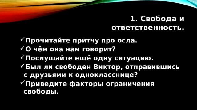 1. Свобода и ответственность. Прочитайте притчу про осла. О чём она нам говорит? Послушайте ещё одну ситуацию. Был ли свободен Виктор, отправившись с друзьями к однокласснице? Приведите факторы ограничения свободы. Прочитайте притчу про осла. О чём она нам говорит? Послушайте ещё одну ситуацию. Был ли свободен Виктор, отправившись с друзьями к однокласснице? Приведите факторы ограничения свободы. 