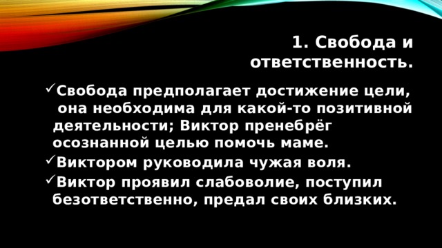 1. Свобода и ответственность. Свобода предполагает достижение цели, она необходима для какой-то позитивной деятельности; Виктор пренебрёг осознанной целью помочь маме. Виктором руководила чужая воля. Виктор проявил слабоволие, поступил безответственно, предал своих близких. Свобода предполагает достижение цели, она необходима для какой-то позитивной деятельности; Виктор пренебрёг осознанной целью помочь маме. Виктором руководила чужая воля. Виктор проявил слабоволие, поступил безответственно, предал своих близких. 