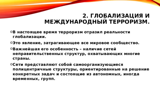 2. Глобализация и международный терроризм. В настоящее время терроризм отразил реальности глобализации. Это явление, затрагивающее все мировое сообщество. Важнейшая его особенность – наличие сетей неправительственных структур, охватывающих многие страны. Сети представляют собой самоорганизующиеся полицентричные структуры, ориентированные на решение конкретных задач и состоящие из автономных, иногда временных, групп. 