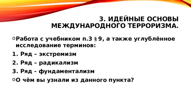 3. Идейные основы международного терроризма. Работа с учебником п.3 § 9, а также углублённое исследование терминов: Ряд – экстремизм Ряд – радикализм Ряд - фундаментализм О чём вы узнали из данного пункта?  