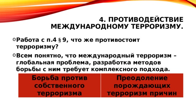 4. Противодействие международному терроризму. Работа с п.4 § 9, что же противостоит терроризму? Всем понятно, что международный терроризм – глобальная проблема, разработка методов борьбы с ним требует комплексного подхода. Два направления  Борьба против собственного терроризма Преодоление порождающих терроризм причин 