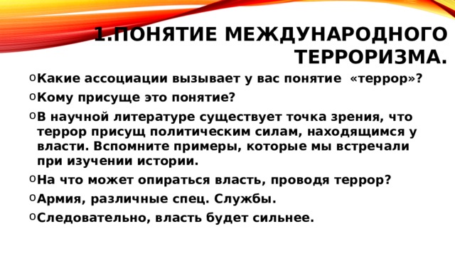 Понятие международного терроризма. Какие ассоциации вызывает у вас понятие «террор»? Кому присуще это понятие? В научной литературе существует точка зрения, что террор присущ политическим силам, находящимся у власти. Вспомните примеры, которые мы встречали при изучении истории. На что может опираться власть, проводя террор? Армия, различные спец. Службы. Следовательно, власть будет сильнее. 