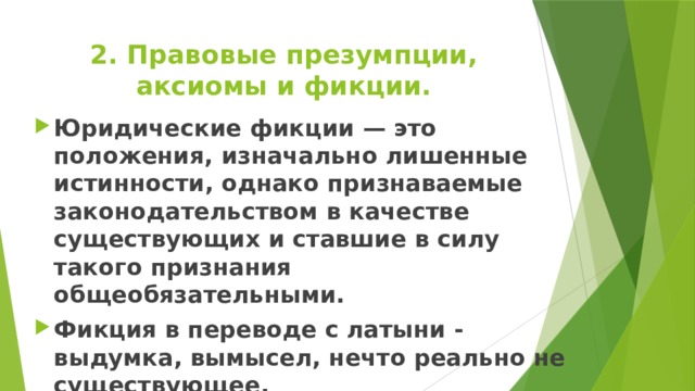 2. Правовые презумпции, аксиомы и фикции. Юридические фикции — это положения, изначально лишенные истинности, однако признаваемые законодательством в качестве существующих и ставшие в силу такого признания общеобязательными. Фикция в переводе с латыни - выдумка, вымысел, нечто реально не существующее. 