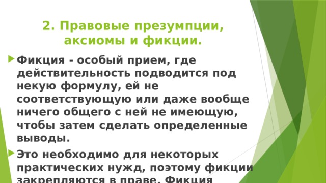 2. Правовые презумпции, аксиомы и фикции. Фикция - особый прием, где действительность подводится под некую формулу, ей не соответствующую или даже вообще ничего общего с ней не имеющую, чтобы затем сделать определенные выводы. Это необходимо для некоторых практических нужд, поэтому фикции закрепляются в праве. Фикция противостоит истине, но принимается за истину и никому не вредит. 