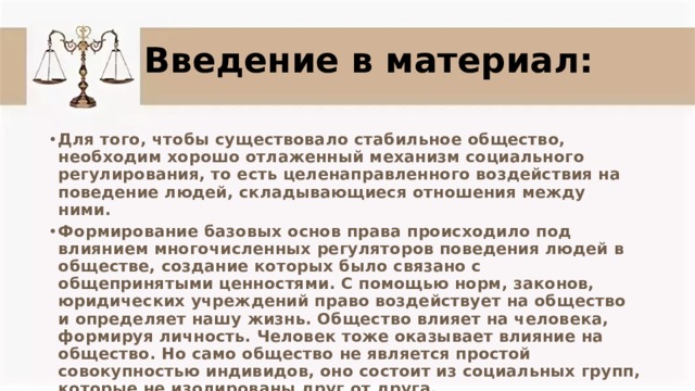 Введение в материал: Для того, чтобы существовало стабильное общество, необходим хорошо отлаженный механизм социального регулирования, то есть целенаправленного воздействия на поведение людей, складывающиеся отношения между ними.  Формирование базовых основ права происходило под влиянием многочисленных регуляторов поведения людей в обществе, создание которых было связано с общепринятыми ценностями. С помощью норм, законов, юридических учреждений право воздействует на общество и определяет нашу жизнь. Общество влияет на человека, формируя личность. Человек тоже оказывает влияние на общество. Но само общество не является простой совокупностью индивидов, оно состоит из социальных групп, которые не изолированы друг от друга. 