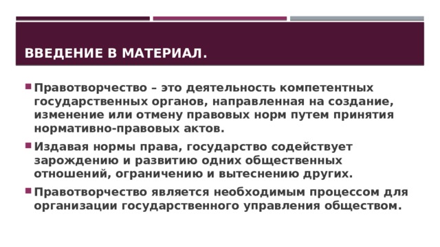 Введение в материал. Правотворчество – это деятельность компетентных государственных органов, направленная на создание, изменение или отмену правовых норм путем принятия нормативно-правовых актов. Издавая нормы права, государство содействует зарождению и развитию одних общественных отношений, ограничению и вытеснению других. Правотворчество является необходимым процессом для организации государственного управления обществом. 