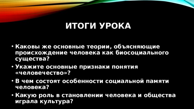 Итоги урока   Каковы же основные теории, объясняющие происхождение человека как биосоциального существа? Укажите основные признаки понятия «человечество»? В чем состоят особенности социальной памяти человека? Какую роль в становлении человека и общества играла культура? 