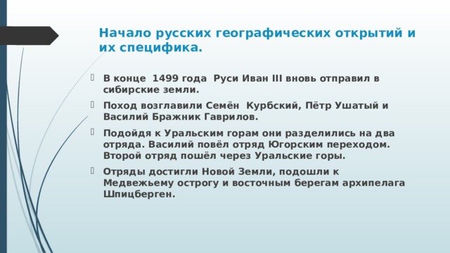 Начало русских географических открытий и их специфика.   В конце 1499 года Руси Иван III вновь отправил в сибирские земли. Поход возглавили Семён Курбский, Пётр Ушатый и Василий Бражник Гаврилов. Подойдя к Уральским горам они разделились на два отряда. Василий повёл отряд Югорским переходом. Второй отряд пошёл через Уральские горы. Отряды достигли Новой Земли, подошли к Медвежьему острогу и восточным берегам архипелага Шпицберген. 