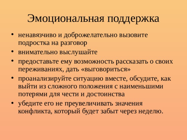 Эмоциональная поддержка ненавязчиво и доброжелательно вызовите подростка на разговор внимательно выслушайте предоставьте ему возможность рассказать о своих переживаниях, дать «выговориться» проанализируйте ситуацию вместе, обсудите, как выйти из сложного положения с наименьшими потерями для чести и достоинства убедите его не преувеличивать значения конфликта, который будет забыт через неделю. 
