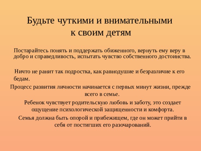 Будьте чуткими и внимательными  к своим детям   Постарайтесь понять и поддержать обиженного, вернуть ему веру в добро и справедливость, испытать чувство собственного достоинства.    Ничто не ранит так подростка, как равнодушие и безразличие к его бедам. Процесс развития личности начинается с первых минут жизни, прежде всего в семье.   Ребенок чувствует родительскую любовь и заботу, это создает ощущение психологической защищенности и комфорта.   Семья должна быть опорой и прибежищем, где он может прийти в себя от постигших его разочарований. 