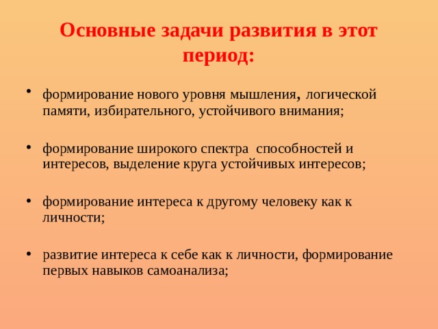 Основные задачи развития в этот период: формирование нового уровня мышления , логической памяти, избирательного, устойчивого внимания; формирование широкого спектра способностей и интересов, выделение круга устойчивых интересов; формирование интереса к другому человеку как к личности; развитие интереса к себе как к личности, формирование первых навыков самоанализа; 