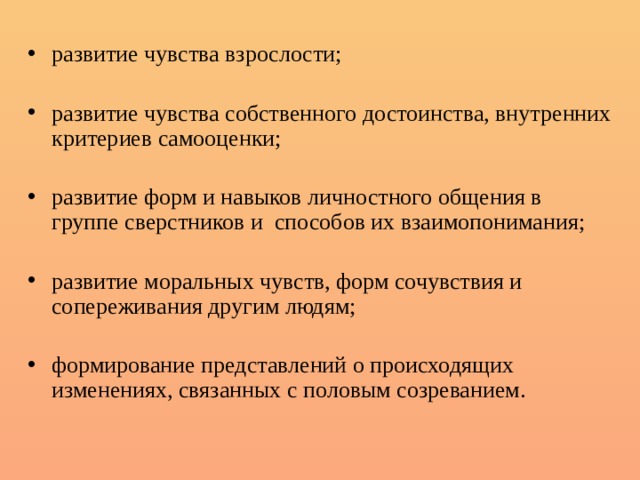 развитие чувства взрослости; развитие чувства собственного достоинства, внутренних критериев самооценки; развитие форм и навыков личностного общения в группе сверстников и способов их взаимопонимания; развитие моральных чувств, форм сочувствия и сопереживания другим людям; формирование представлений о происходящих изменениях, связанных с половым созреванием. 