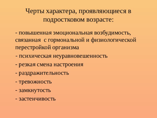 Черты характера, проявляющиеся в подростковом возрасте:  - повышенная эмоциональная возбудимость, связанная с гормональной и физиологической перестройкой организма  - психическая неуравновешенность  - резкая смена настроения  - раздражительность  - тревожность  - замкнутость  - застенчивость 