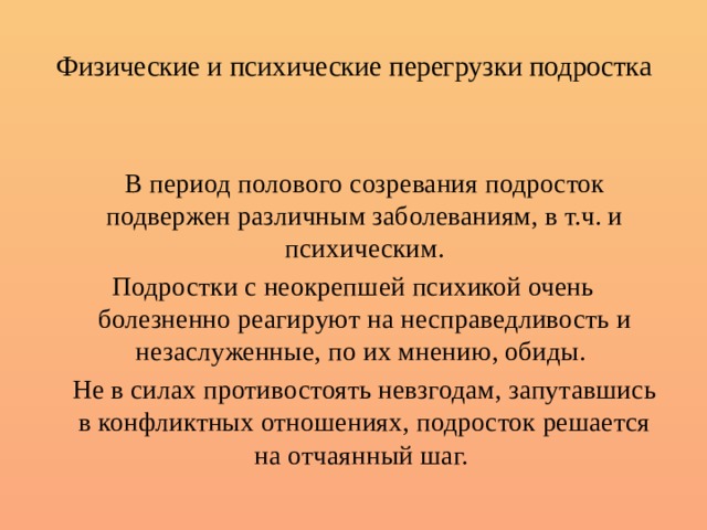 Физические и психические перегрузки подростка   В период полового созревания подросток подвержен различным заболеваниям, в т.ч. и психическим. Подростки с неокрепшей психикой очень болезненно реагируют на несправедливость и незаслуженные, по их мнению, обиды.   Не в силах противостоять невзгодам, запутавшись в конфликтных отношениях, подросток решается на отчаянный шаг. 