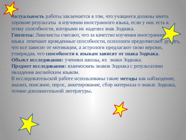 Актуальность работы заключается в том, что учащиеся должны иметь хорошие результаты в изучении иностранного языка, если у них есть к этому способности, которыми их наделил знак Зодиака. Гипотеза: Лингвисты считают, что за качество изучения иностранного языка отвечают врожденные способности, психологи предпочитают думать, что все зависит от мотивации, а астрологи предлагают свою версию, утверждая, что способности к языкам зависят от знака Зодиака . Объект исследования: ученики школы, их знаки Зодиака. Предмет исследования: взаимосвязь знаков Зодиака с результатами овладения английским языком. В исследовательской работе использованы такие методы как наблюдение, анализ, описание, опрос, анкетирование, сбор материала о знаках Зодиака, чтение дополнительной литературы . 