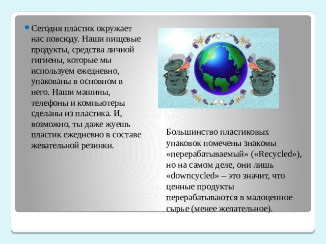 Сегодня пластик окружает нас повсюду. Наши пищевые продукты, средства личной гигиены, которые мы используем ежедневно, упакованы в основном в него. Наши машины, телефоны и компьютеры сделаны из пластика. И, возможно, ты даже жуешь пластик ежедневно в составе жевательной резинки. Большинство пластиковых упаковок помечены знакомы «перерабатываемый» («Recycled»), но на самом деле, они лишь «downcycled» – это значит, что ценные продукты перерабатываются в малоценное сырье (менее желательное). 