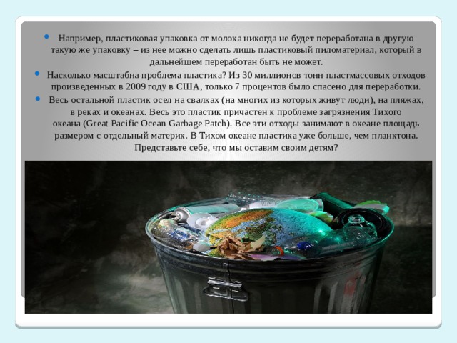 Например, пластиковая упаковка от молока никогда не будет переработана в другую такую же упаковку – из нее можно сделать лишь пластиковый пиломатериал, который в дальнейшем переработан быть не может. Насколько масштабна проблема пластика? Из 30 миллионов тонн пластмассовых отходов произведенных в 2009 году в США, только 7 процентов было спасено для переработки. Весь остальной пластик осел на свалках (на многих из которых живут люди), на пляжах, в реках и океанах. Весь это пластик причастен к проблеме загрязнения Тихого океана (Great Pacific Ocean Garbage Patch). Все эти отходы занимают в океане площадь размером с отдельный материк. В Тихом океане пластика уже больше, чем планктона. Представьте себе, что мы оставим своим детям? 