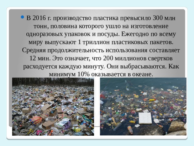 В 2016 г. производство пластика превысило 300 млн тонн, половина которого ушло на изготовление одноразовых упаковок и посуды. Ежегодно по всему миру выпускают 1 триллион пластиковых пакетов. Средняя продолжительность использования составляет 12 мин. Это означает, что 200 миллионов свертков расходуется каждую минуту. Они выбрасываются. Как минимум 10% оказывается в океане.   