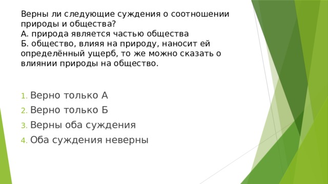 Верны ли следующие суждения о соотношении природы и общества?  А. природа является частью общества  Б. общество, влияя на природу, наносит ей определённый ущерб, то же можно сказать о влиянии природы на общество. Верно только А Верно только Б Верны оба суждения Оба суждения неверны 