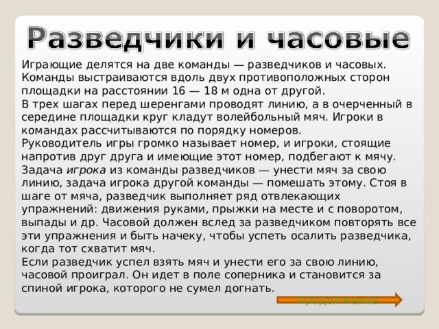 Играющие делятся на две команды — разведчиков и часовых. Команды выстраиваются вдоль двух противоположных сторон площадки на расстоянии 16 — 18 м одна от другой. В трех шагах перед шеренгами проводят линию, а в очерченный в середине площадки круг кладут волейбольный мяч. Игроки в командах рассчитываются по порядку номеров. Руководитель игры громко называет номер, и игроки, стоящие напротив друг друга и имеющие этот номер, подбегают к мячу. Задача игрока из команды разведчиков — унести мяч за свою линию, задача игрока другой команды — помешать этому. Стоя в шаге от мяча, разведчик выполняет ряд отвлекающих упражнений: движения руками, прыжки на месте и с поворотом, выпады и др. Часовой должен вслед за разведчиком повторять все эти упражнения и быть начеку, чтобы успеть осалить разведчика, когда тот схватит мяч. Если разведчик успел взять мяч и унести его за свою линию, часовой проиграл. Он идет в поле соперника и становится за спиной игрока, которого не сумел догнать. продолжение 