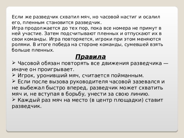 Если же разведчик схватил мяч, но часовой настиг и осалил его, пленным становится разведчик. Игра продолжается до тех пор, пока все номера не примут в ней участие. Затем подсчитывают пленных и отпускают их в свои команды. Игра повторяется, игроки при этом меняются ролями. В итоге победа на стороне команды, сумевшей взять больше пленных. Правила  Часовой обязан повторять все движения разведчика — иначе он проигрывает.  Игрок, уронивший мяч, считается пойманным.  Если после вызова руководителя часовой зазевался и не выбежал быстро вперед, разведчик может схватить мяч и, не вступая в борьбу, унести за свою линию.  Каждый раз мяч на место (в центр площадки) ставит разведчик. 