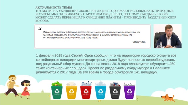Актуальность темы    Несмотря на ухудшение экологии, люди продолжают использовать природные ресурсы. Мы сталкиваемся с мусором ежедневно, поэтому каждый человек может сделать первый шаг к очищению планеты – производить раздельный сбор мусора. 1 февраля 2018 года Сергей Юров сообщил, что на территории городского округа все контейнерные площадки многоквартирных домов будут полностью переоборудованы под раздельный сбор мусора. До конца весны 2018 года планируется обустроить 250 таких контейнерных площадок. Проект по раздельному сбору мусора в Балашихе реализуется с 2017 года. За это время в городе обустроили 141 площадку.