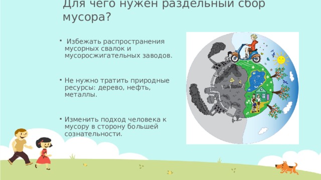 Для чего нужен раздельный сбор мусора?  Избежать распространения мусорных свалок и мусоросжигательных заводов. Не нужно тратить природные ресурсы: дерево, нефть, металлы. Изменить подход человека к мусору в сторону большей сознательности.
