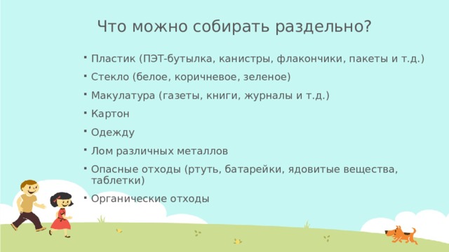 Что можно собирать раздельно? Пластик (ПЭТ-бутылка, канистры, флакончики, пакеты и т.д.) Стекло (белое, коричневое, зеленое) Макулатура (газеты, книги, журналы и т.д.) Картон Одежду Лом различных металлов Опасные отходы (ртуть, батарейки, ядовитые вещества, таблетки) Органические отходы