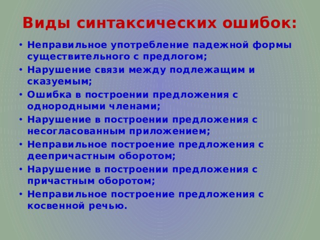 Виды синтаксических ошибок: Неправильное употребление падежной формы существительного с предлогом; Нарушение связи между подлежащим и сказуемым; Ошибка в построении предложения с однородными членами; Нарушение в построении предложения с несогласованным приложением; Неправильное построение предложения с деепричастным оборотом; Нарушение в построении предложения с причастным оборотом; Неправильное построение предложения с косвенной речью. 