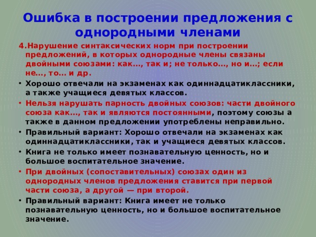 Ошибка в построении предложения с однородными членами 4.Нарушение синтаксических норм при построении предложений, в которых однородные члены связаны двойными союзами: как…, так и; не только…, но и…; если не…, то… и др. Хорошо отвечали на экзаменах как одиннадцатиклассники, а также учащиеся девятых классов. Нельзя нарушать парность двойных союзов: части двойного союза как…, так и являются постоянными , поэтому союзы а также в данном предложении употреблены неправильно. Правильный вариант: Хорошо отвечали на экзаменах как одиннадцатиклассники, так и учащиеся девятых классов. Книга не только имеет познавательную ценность, но и большое воспитательное значение. При двойных (сопоставительных) союзах один из однородных членов предложения ставится при первой части союза, а другой — при второй. Правильный вариант: Книга имеет не только познавательную ценность, но и большое воспитательное значение. 