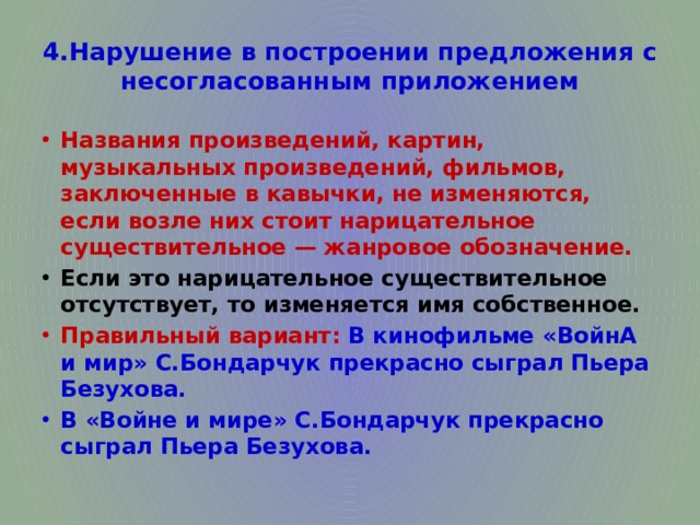 4.Нарушение в построении предложения с несогласованным приложением Названия произведений, картин, музыкальных произведений, фильмов, заключенные в кавычки, не изменяются, если возле них стоит нарицательное существительное — жанровое обозначение. Если это нарицательное существительное отсутствует, то изменяется имя собственное. Правильный вариант: В кинофильме «ВойнА и мир» С.Бондарчук прекрасно сыграл Пьера Безухова. В «Войне и мире» С.Бондарчук прекрасно сыграл Пьера Безухова. 