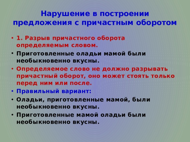 Нарушение в построении предложения с причастным оборотом 1. Разрыв причастного оборота определяемым словом. Приготовленные оладьи мамой были необыкновенно вкусны. Определяемое слово не должно разрывать причастный оборот, оно может стоять только перед ним или после. Правильный вариант: Оладьи, приготовленные мамой, были необыкновенно вкусны. Приготовленные мамой оладьи были необыкновенно вкусны. 