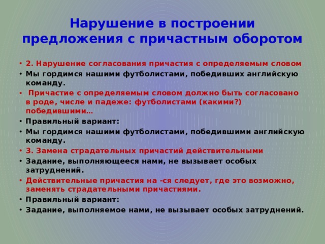 Нарушение в построении предложения с причастным оборотом 2. Нарушение согласования причастия с определяемым словом Мы гордимся нашими футболистами, победивших английскую команду.  Причастие с определяемым словом должно быть согласовано в роде, числе и падеже: футболистами (какими?) победившими… Правильный вариант: Мы гордимся нашими футболистами, победившими английскую команду. 3. Замена страдательных причастий действительными Задание, выполняющееся нами, не вызывает особых затруднений. Действительные причастия на -ся следует, где это возможно, заменять страдательными причастиями. Правильный вариант: Задание, выполняемое нами, не вызывает особых затруднений. 