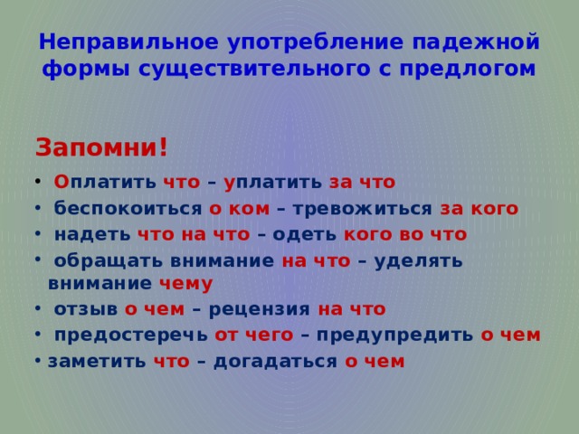 Неправильное употребление падежной формы существительного с предлогом Запомни!   О платить что – у платить за что   беспокоиться о ком – тревожиться за кого   надеть что на что – одеть кого во что   обращать внимание на что – уделять внимание чему   отзыв о чем – рецензия на что   предостеречь от чего – предупредить о чем заметить что – догадаться о чем 