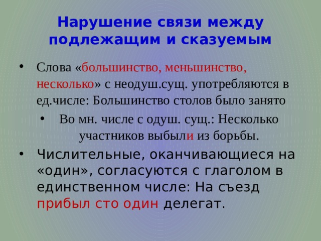 Нарушение связи между подлежащим и сказуемым Слова « большинство, меньшинство, несколько » с неодуш.сущ. употребляются в ед.числе: Большинство столов было занято Во мн. числе с одуш. сущ.: Несколько участников выбыл и из борьбы. Числительные, оканчивающиеся на «один», согласуются с глаголом в единственном числе: На съезд прибыл сто один делегат. 