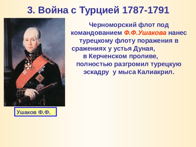 3. Война с Турцией 1787-1791 Черноморский флот под командованием Ф.Ф.Ушакова нанес турецкому флоту поражения в сражениях у устья Дуная,  в Керченском проливе,  полностью разгромил турецкую эскадру у мыса Калиакрил. Ушаков Ф.Ф. 