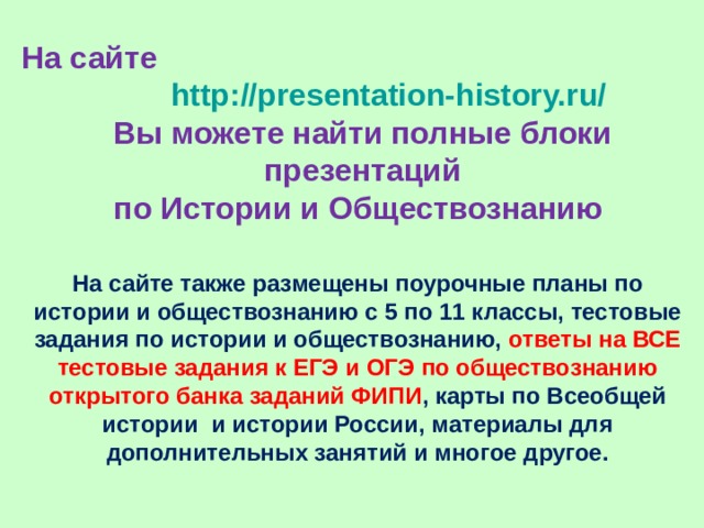 На сайте http://presentation-history.ru/   Вы можете найти полные блоки презентаций  по Истории и Обществознанию На сайте также размещены  поурочные планы по истории и обществознанию с 5 по 11 классы, тестовые задания по истории и обществознанию, ответы на ВСЕ тестовые задания к ЕГЭ и ОГЭ по обществознанию открытого банка заданий ФИПИ , карты по Всеобщей истории и истории России, материалы для дополнительных занятий и многое другое. 