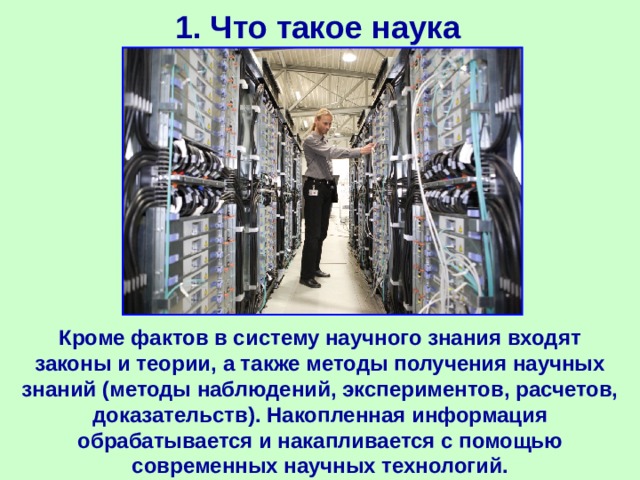 1. Что такое наука Кроме фактов в систему научного знания входят законы и теории, а также методы получения научных знаний (методы наблюдений, экспериментов, расчетов, доказательств). Накопленная информация обрабатывается и накапливается с помощью современных научных технологий. 