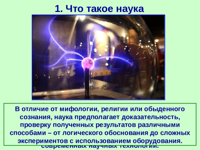 1. Что такое наука Кроме фактов в систему научного знания входят законы и теории, а также методы получения научных знаний (методы наблюдений, экспериментов, расчетов, доказательств). Накопленная информация обрабатывается и накапливается с помощью современных научных технологий. В отличие от мифологии, религии или обыденного сознания, наука предполагает доказательность, проверку полученных результатов различными способами – от логического обоснования до сложных экспериментов с использованием оборудования. 