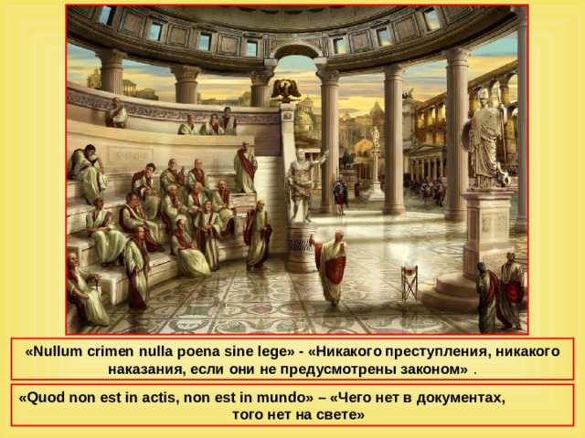 «Nullum crimen nulla poena sine lege» - «Никакого преступления, никакого наказания, если они не предусмотрены законом» . « Quod non est in actis, non est in mundo » – «Чего нет в документах, того нет на свете» 
