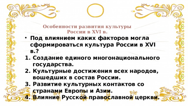 Особенности развития культуры России в XVI в. Под влиянием каких факторов могла сформироваться культура России в XVI в.? Создание единого многонационального государства. Культурные достижения всех народов, вошедших в состав России. Развитие культурных контактов со странами Европы и Азии. Влияние Русской православной церкви. 