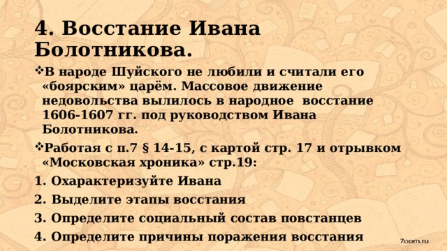 4. Восстание Ивана Болотникова. В народе Шуйского не любили и считали его «боярским» царём. Массовое движение недовольства вылилось в народное восстание 1606-1607 гг. под руководством Ивана Болотникова. Работая с п.7 § 14-15, с картой стр. 17 и отрывком «Московская хроника» стр.19: Охарактеризуйте Ивана Выделите этапы восстания Определите социальный состав повстанцев Определите причины поражения восстания  