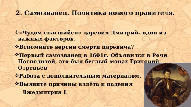 2. Самозванец. Политика нового правителя.   «Чудом спасшийся» царевич Дмитрий- один из важных факторов. Вспомните версии смерти царевича? Первый самозванец в 1601г. Объявился в Речи Посполитой, это был беглый монах Григорий Отрепьев Работа с дополнительным материалом. Выявите причины взлёта и падения  Лжедмитрия I. 