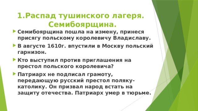 Распад тушинского лагеря. Семибоярщина. Семибоярщина пошла на измену, принеся присягу польскому королевичу Владиславу. В августе 1610г. впустили в Москву польский гарнизон. Кто выступил против приглашения на престол польского королевича? Патриарх не подписал грамоту, передающую русский престол поляку-католику. Он призвал народ встать на защиту отечества. Патриарх умер в тюрьме.  