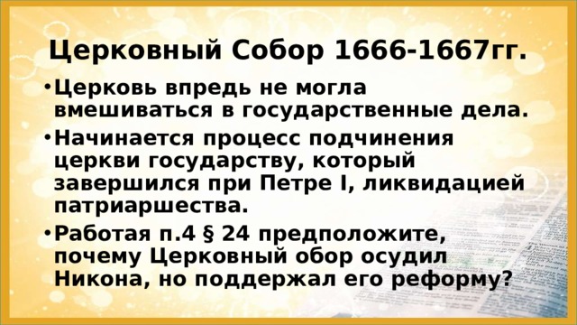 Церковный Собор 1666-1667гг. Церковь впредь не могла вмешиваться в государственные дела. Начинается процесс подчинения церкви государству, который завершился при Петре I, ликвидацией патриаршества. Работая п.4 § 24 предположите, почему Церковный обор осудил Никона, но поддержал его реформу? 