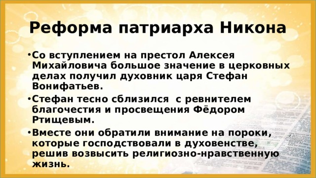Реформа патриарха Никона Со вступлением на престол Алексея Михайловича большое значение в церковных делах получил духовник царя Стефан Вонифатьев. Стефан тесно сблизился с ревнителем благочестия и просвещения Фёдором Ртищевым. Вместе они обратили внимание на пороки, которые господствовали в духовенстве, решив возвысить религиозно-нравственную жизнь. 