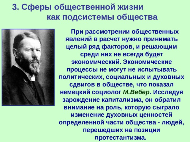 3. Сферы общественной жизни как подсистемы общества       При рассмотрении общественных явлений в расчет нужно принимать целый ряд факторов, и решающим среди них не всегда будет экономический. Экономические процессы не могут не испытывать политических, социальных и духовных сдвигов в обществе, что показал немецкий социолог М.Вебер . Исследуя зарождение капитализма, он обратил внимание на роль, которую сыграло изменение духовных ценностей определенной части общества - людей, перешедших на позиции протестантизма.   