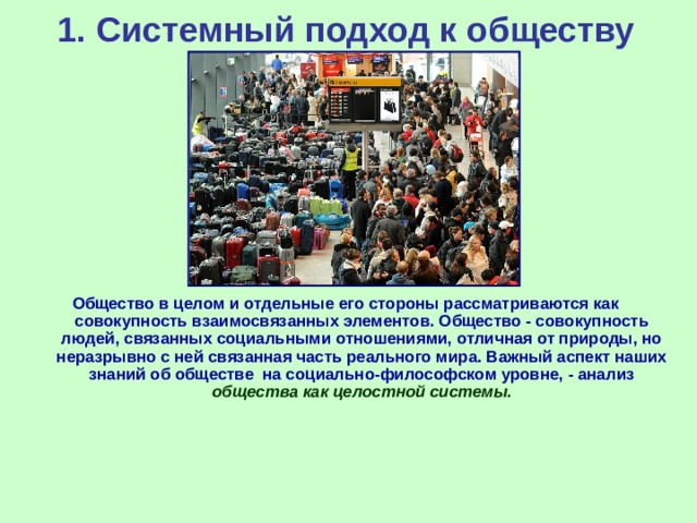 1.  Системный подход к обществу Общество в целом и отдельные его стороны рассматриваются как совокупность взаимосвязанных элементов. Общество - совокупность людей, связанных социальными отношениями, отличная от природы, но неразрывно с ней связанная часть реального мира. Важный аспект наших знаний об обществе на социально-философском уровне, - анализ  общества как целостной системы.    