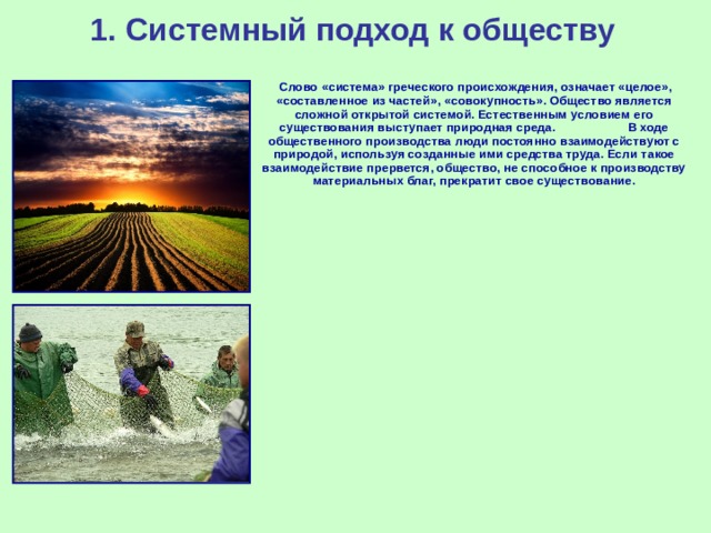 1.  Системный подход к обществу        Слово «система» греческого происхождения, означает «целое», «составленное из частей», «совокупность». Общество является сложной открытой системой. Естественным условием его существования выступает природная среда. В ходе общественного производства люди постоянно взаимодействуют с природой, используя созданные ими средства труда. Если такое взаимодействие прервется, общество, не способное к производству материальных благ, прекратит свое существование.      