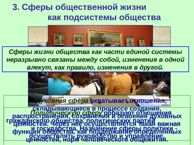 3. Сферы общественной жизни как подсистемы общества Сферы жизни общества как части единой системы неразрывно связаны между собой, изменения в одной влекут, как правило, изменения в другой.        Духовная сфера  охватывает отношения, складывающиеся в процессе создания, распространения, сохранения и освоения духовных ценностей. Через нее осуществляется такая важная функция общества, как поддержание определенных ценностей, норм человеческого общежития.           Политическую сферу  образуют отношения гражданского общества, политических партий и государства. Назначение сферы политики - осуществлять руководство и управление. 